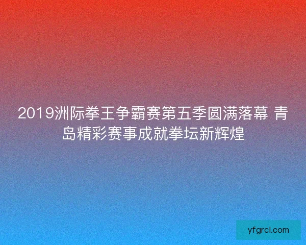 2019洲际拳王争霸赛第五季圆满落幕 青岛精彩赛事成就拳坛新辉煌