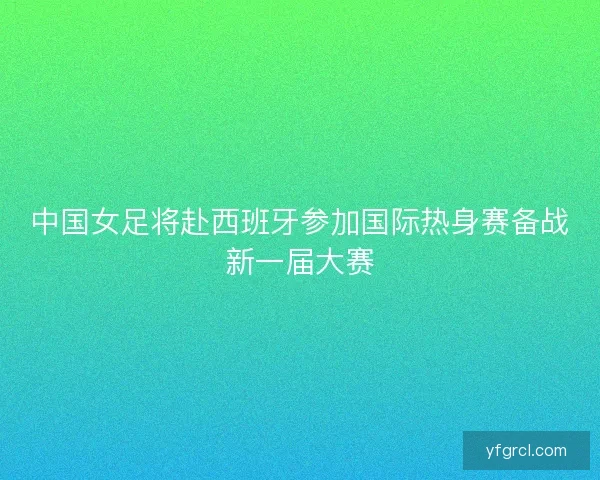 中国女足将赴西班牙参加国际热身赛备战新一届大赛