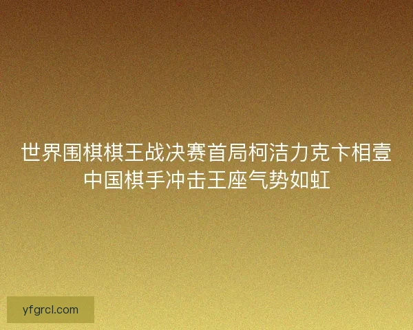 世界围棋棋王战决赛首局柯洁力克卞相壹中国棋手冲击王座气势如虹