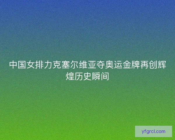 中国女排力克塞尔维亚夺奥运金牌再创辉煌历史瞬间