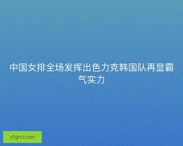 中国女排全场发挥出色力克韩国队再显霸气实力